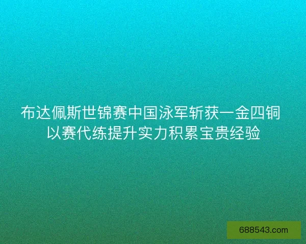 布达佩斯世锦赛中国泳军斩获一金四铜 以赛代练提升实力积累宝贵经验