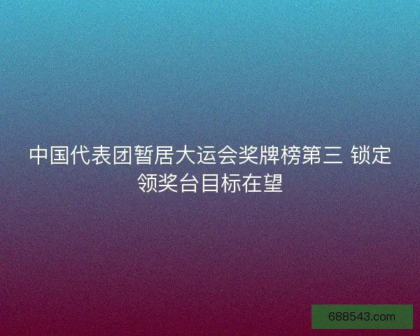 中国代表团暂居大运会奖牌榜第三 锁定领奖台目标在望