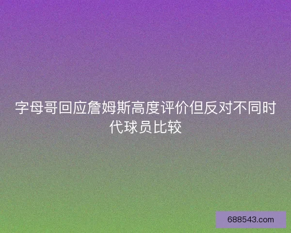 字母哥回应詹姆斯高度评价但反对不同时代球员比较