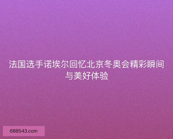 法国选手诺埃尔回忆北京冬奥会精彩瞬间与美好体验