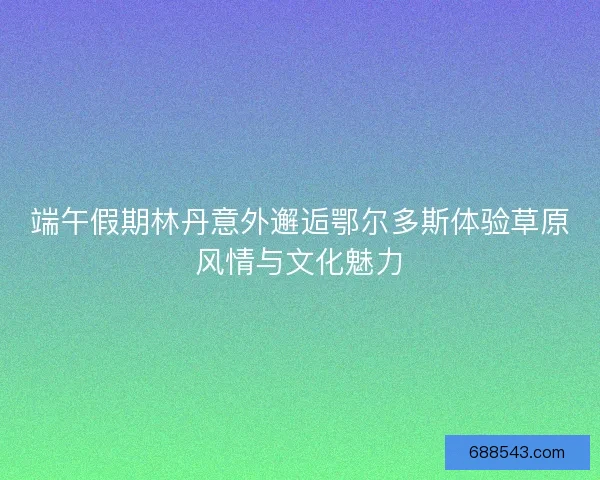 端午假期林丹意外邂逅鄂尔多斯体验草原风情与文化魅力