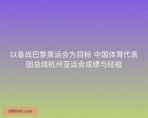 以备战巴黎奥运会为目标 中国体育代表团总结杭州亚运会成绩与经验