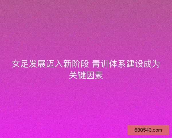 女足发展迈入新阶段 青训体系建设成为关键因素