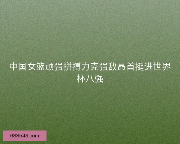 中国女篮顽强拼搏力克强敌昂首挺进世界杯八强