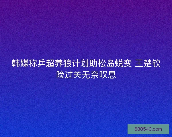 韩媒称乒超养狼计划助松岛蜕变 王楚钦险过关无奈叹息